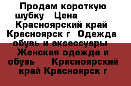 Продам короткую шубку › Цена ­ 6 000 - Красноярский край, Красноярск г. Одежда, обувь и аксессуары » Женская одежда и обувь   . Красноярский край,Красноярск г.